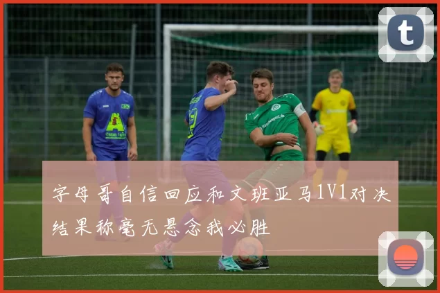 字母哥自信回应和文班亚马1V1对决结果称毫无悬念我必胜