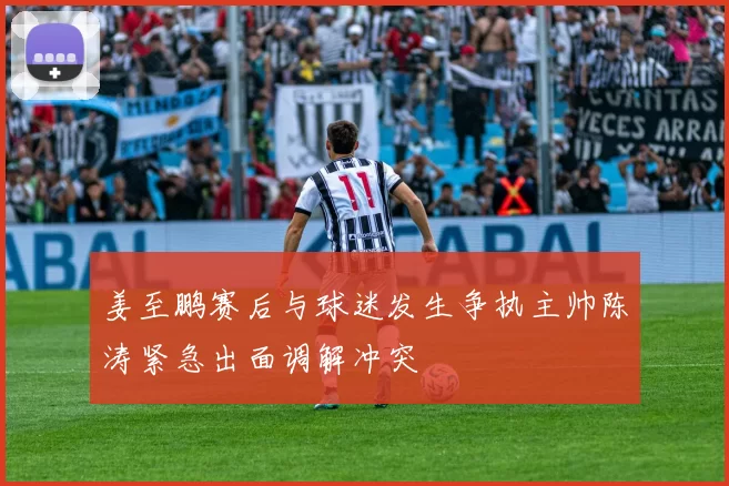 姜至鹏赛后与球迷发生争执主帅陈涛紧急出面调解冲突