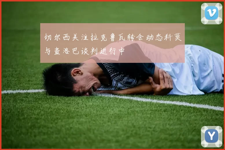 切尔西关注拉克鲁瓦转会动态科莫与查洛巴谈判进行中