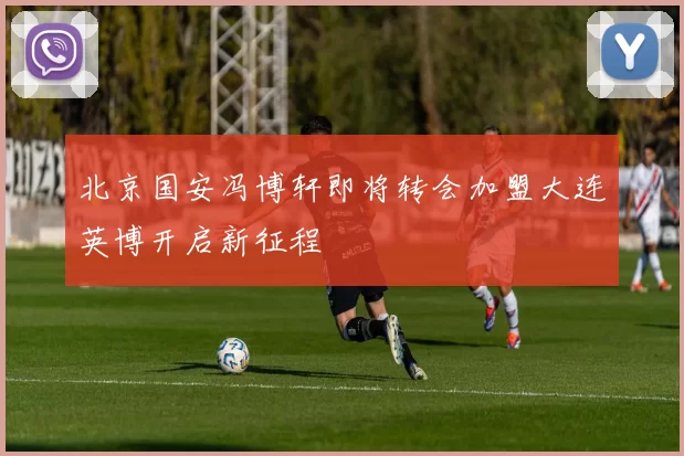 北京国安冯博轩即将转会加盟大连英博开启新征程