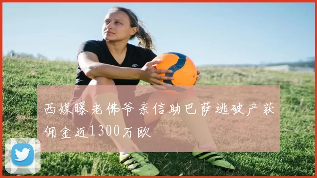 西媒曝老佛爷亲信助巴萨逃破产获佣金近1300万欧