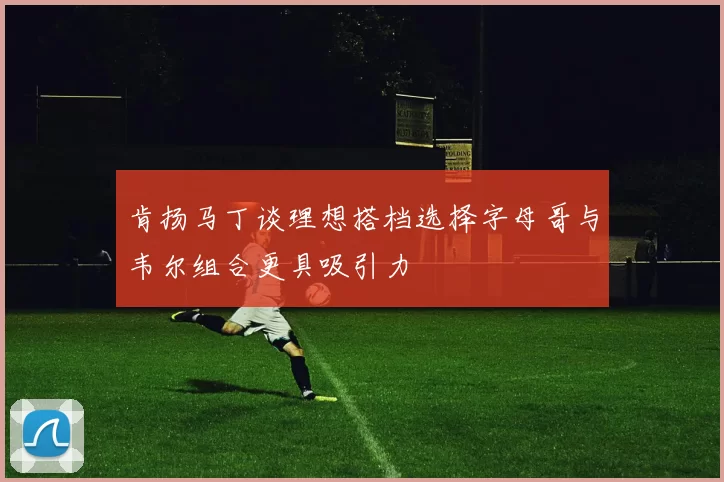 肯扬马丁谈理想搭档选择字母哥与韦尔组合更具吸引力