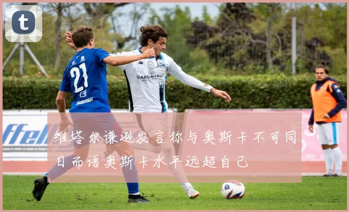 维塔尔谦逊发言称与奥斯卡不可同日而语奥斯卡水平远超自己