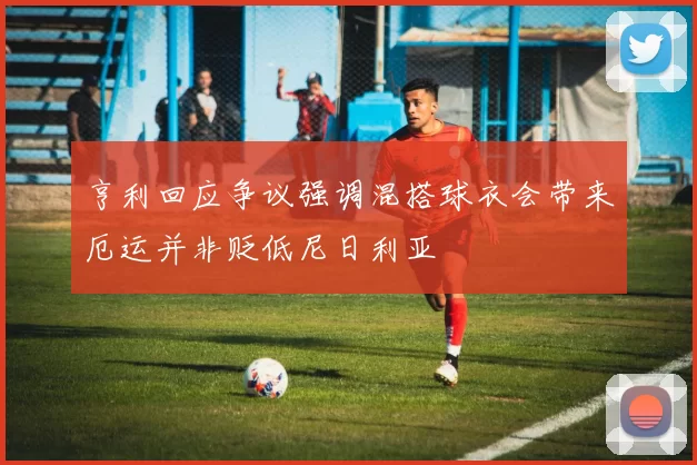亨利回应争议强调混搭球衣会带来厄运并非贬低尼日利亚