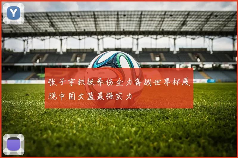 张子宇积极养伤全力备战世界杯展现中国女篮最强实力
