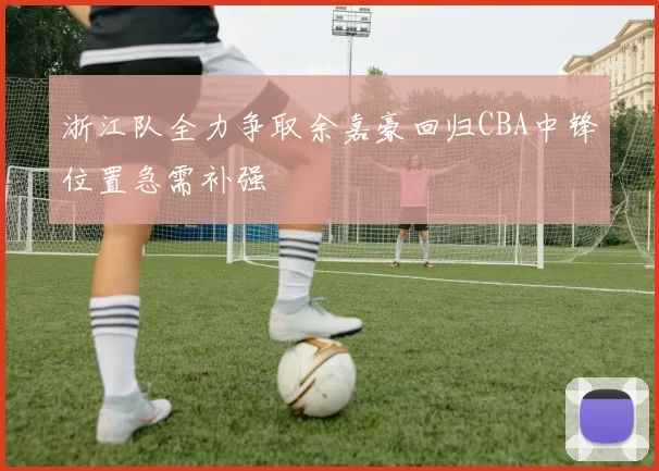 浙江队全力争取余嘉豪回归CBA中锋位置急需补强