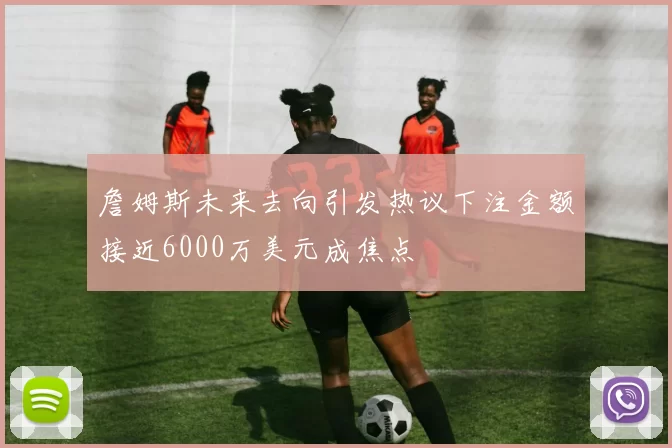 詹姆斯未来去向引发热议下注金额接近6000万美元成焦点