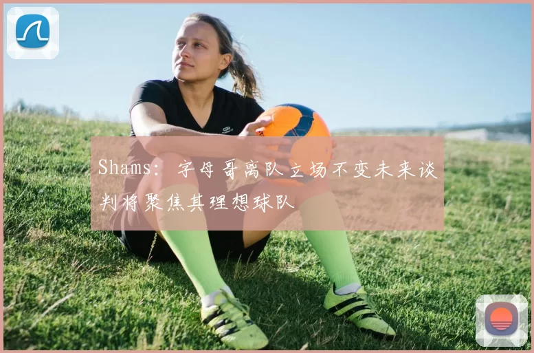 Shams：字母哥离队立场不变未来谈判将聚焦其理想球队