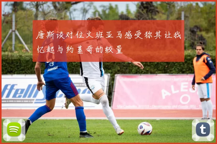唐斯谈对位文班亚马感受称其让我忆起与约基奇的较量
