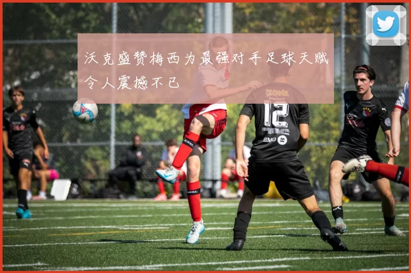 沃克盛赞梅西为最强对手足球天赋令人震撼不已