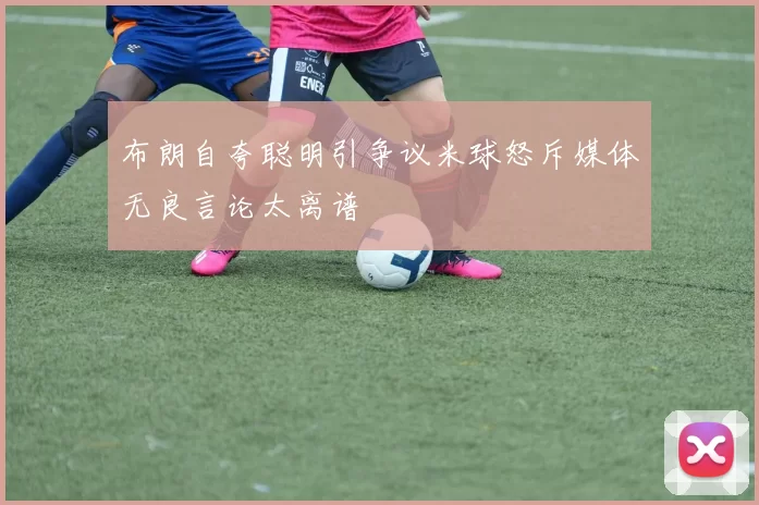 布朗自夸聪明引争议米球怒斥媒体无良言论太离谱