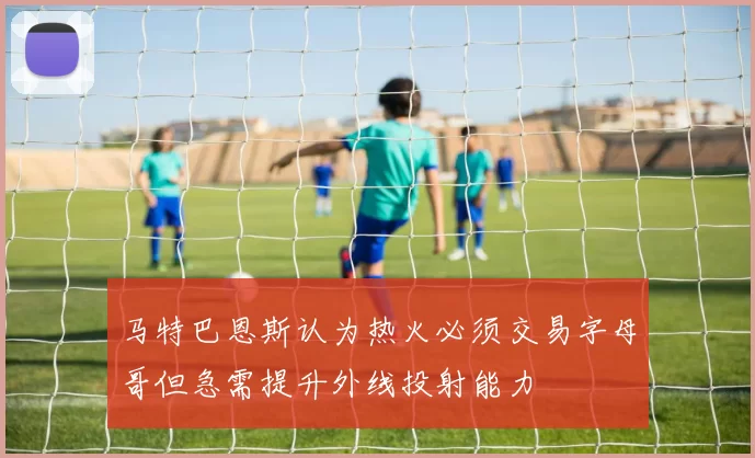 马特巴恩斯认为热火必须交易字母哥但急需提升外线投射能力