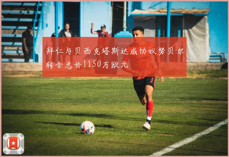 拜仁与贝西克塔斯达成协议努贝尔转会总价1150万欧元