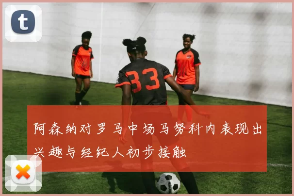 阿森纳对罗马中场马努科内表现出兴趣与经纪人初步接触