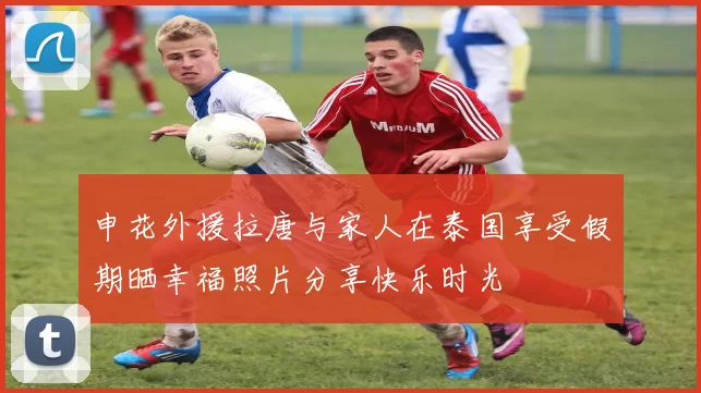 申花外援拉唐与家人在泰国享受假期晒幸福照片分享快乐时光