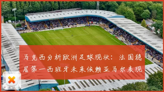 马克西分析欧洲足球现状：法国稳居第一西班牙未来依赖亚马尔表现