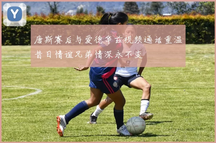 唐斯赛后与爱德华兹视频通话重温昔日情谊兄弟情深永不变