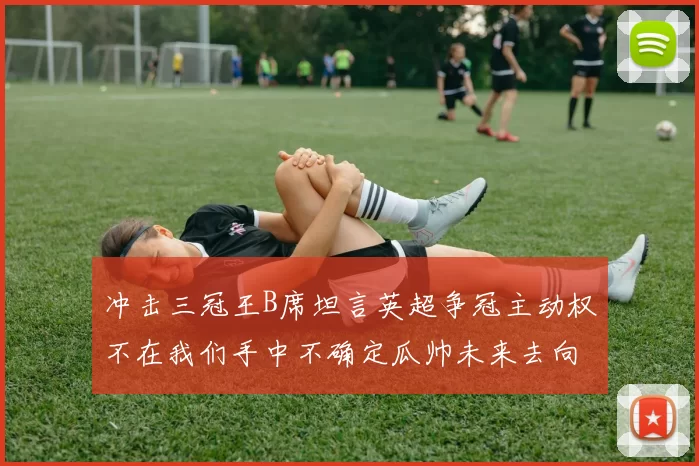 冲击三冠王B席坦言英超争冠主动权不在我们手中不确定瓜帅未来去向