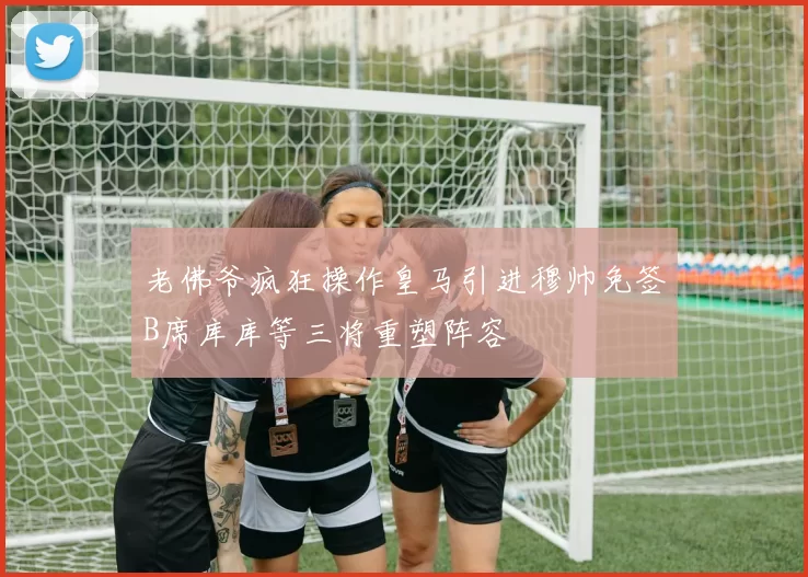 老佛爷疯狂操作皇马引进穆帅免签B席库库等三将重塑阵容