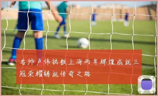 名帅卢伟执教上海两年辉煌成就三冠荣耀铸就传奇之路