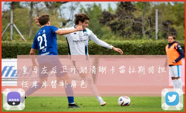 皇马左后卫计划清晰卡雷拉斯将担任库库替补角色