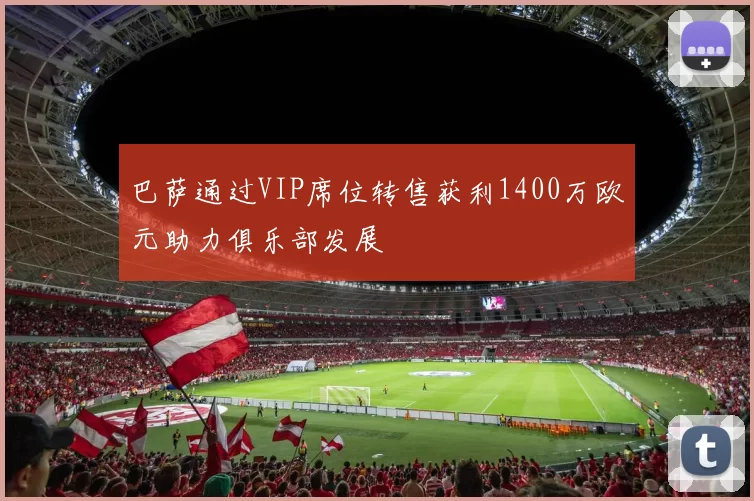 巴萨通过VIP席位转售获利1400万欧元助力俱乐部发展