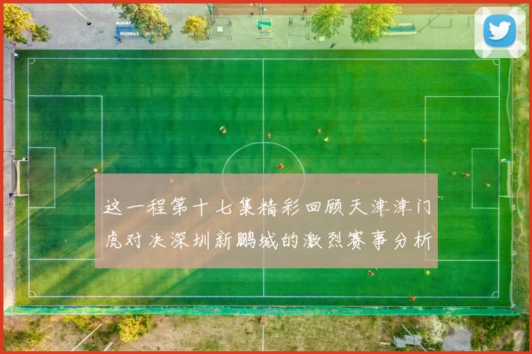 这一程第十七集精彩回顾天津津门虎对决深圳新鹏城的激烈赛事分析与亮点解读