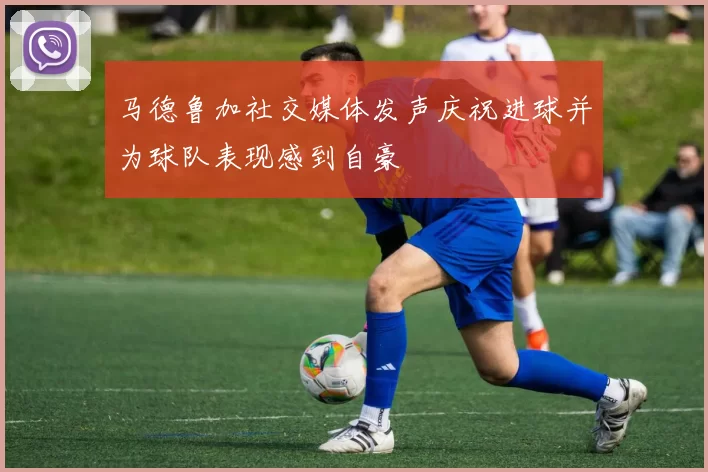 马德鲁加社交媒体发声庆祝进球并为球队表现感到自豪