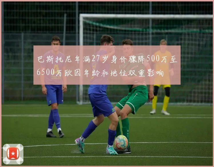 巴斯托尼年满27岁身价骤降500万至6500万欧因年龄和地位双重影响