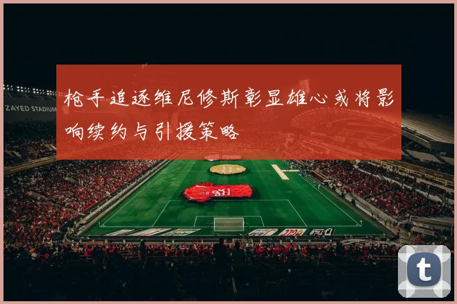 枪手追逐维尼修斯彰显雄心或将影响续约与引援策略